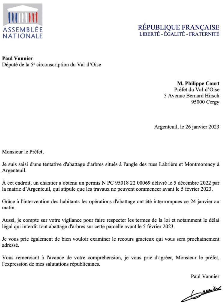 Lettre au préfet : Monsieur le Préfet, Je suis saisi d'une tentative d'abattage d'arbres situés à l'angle des rues Labrière et Montmorency à Argenteuil. À cet endroit, un chantier a obtenu un permis N PC 95018 22 00069 délivré le 5 décembre 2022 par la mairie d’Argenteuil, qui stipule que les travaux ne peuvent commencer avant le 5 février 2023. Grâce à l'intervention des habitants les opérations d'abattage ont été interrompues ce 24 janvier au matin. Aussi, je compte sur votre vigilance pour faire respecter les termes de la loi et notamment le délai légal qui interdit tout abattage d'arbres sur cette parcelle avant le 5 février 2023. Je vous prie également de bien vouloir examiner le recours gracieux qui vous sera prochainement adressé. Vous remerciant à l'avance de votre compréhension, je vous prie d'agréer, Monsieur le préfet, l'expression de mes salutations républicaines.